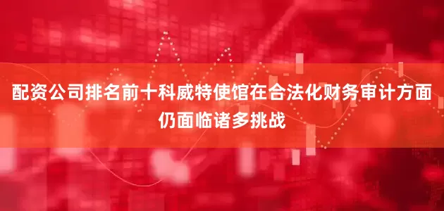 配资公司排名前十科威特使馆在合法化财务审计方面仍面临诸多挑战