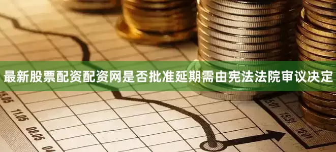 最新股票配资配资网是否批准延期需由宪法法院审议决定