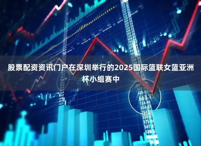 股票配资资讯门户在深圳举行的2025国际篮联女篮亚洲杯小组赛中