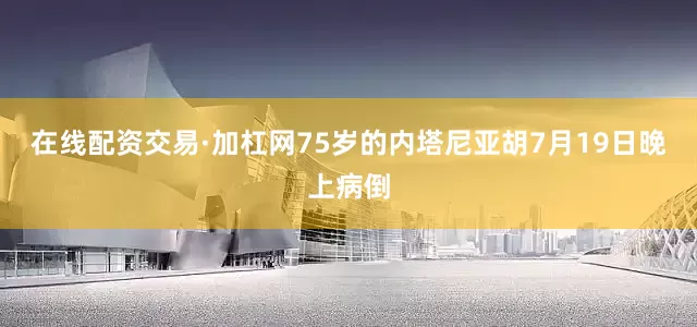 在线配资交易·加杠网75岁的内塔尼亚胡7月19日晚上病倒