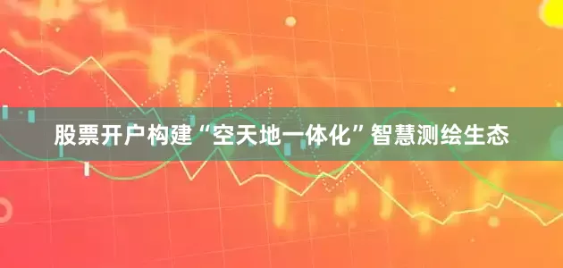 股票开户构建“空天地一体化”智慧测绘生态