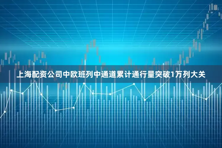 上海配资公司中欧班列中通道累计通行量突破1万列大关