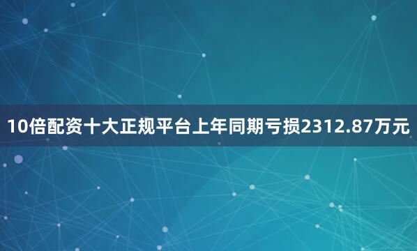 10倍配资十大正规平台上年同期亏损2312.87万元