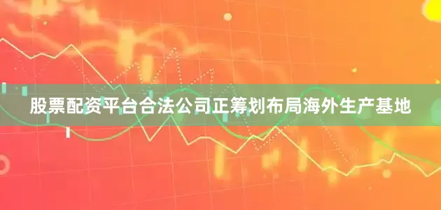 股票配资平台合法公司正筹划布局海外生产基地