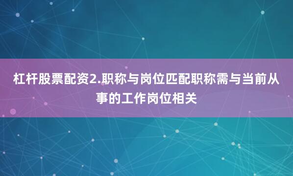 杠杆股票配资2.职称与岗位匹配职称需与当前从事的工作岗位相关