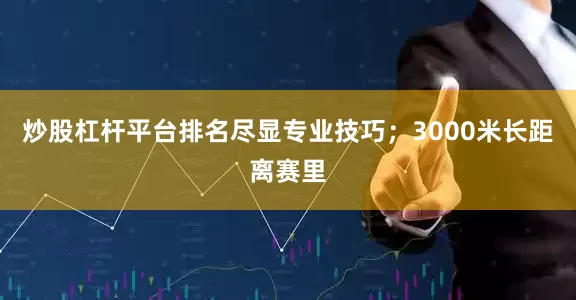 炒股杠杆平台排名尽显专业技巧；3000米长距离赛里