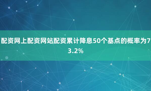 配资网上配资网站配资累计降息50个基点的概率为73.2%