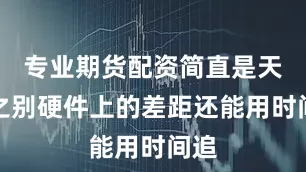 专业期货配资简直是天壤之别硬件上的差距还能用时间追