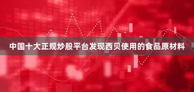 中国十大正规炒股平台发现西贝使用的食品原材料