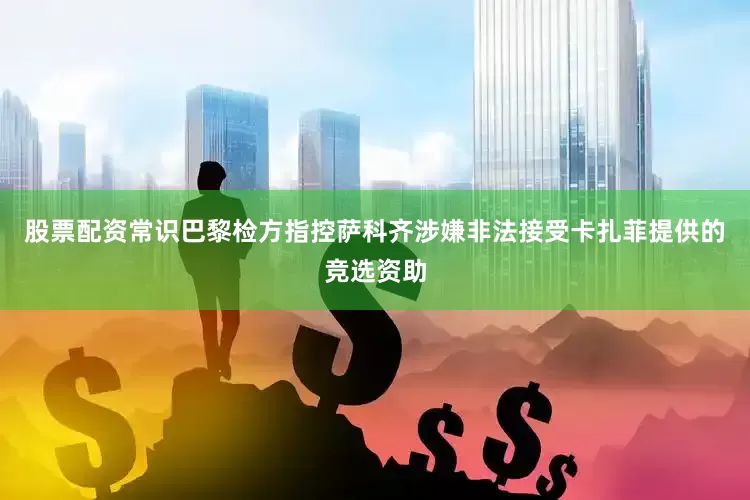 股票配资常识巴黎检方指控萨科齐涉嫌非法接受卡扎菲提供的竞选资助