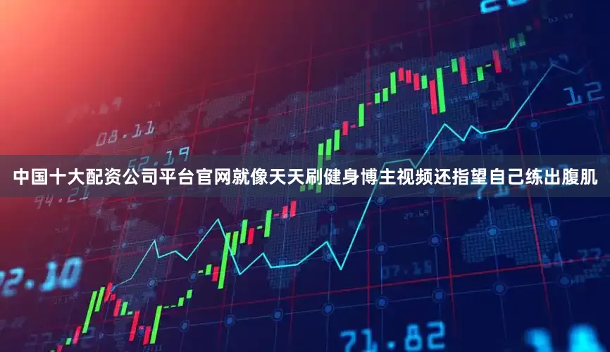 中国十大配资公司平台官网就像天天刷健身博主视频还指望自己练出腹肌