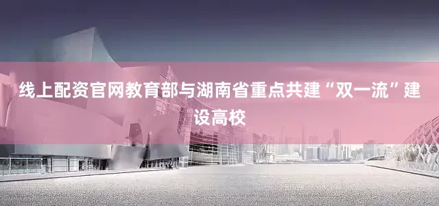 线上配资官网教育部与湖南省重点共建“双一流”建设高校