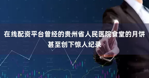 在线配资平台曾经的贵州省人民医院食堂的月饼甚至创下惊人纪录