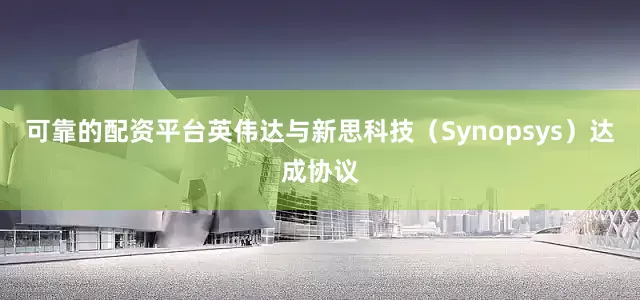 可靠的配资平台英伟达与新思科技（Synopsys）达成协议