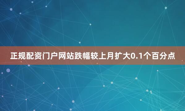 正规配资门户网站跌幅较上月扩大0.1个百分点