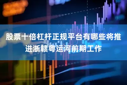 股票十倍杠杆正规平台有哪些将推进浙赣粤运河前期工作