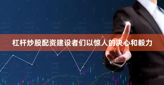 杠杆炒股配资建设者们以惊人的决心和毅力