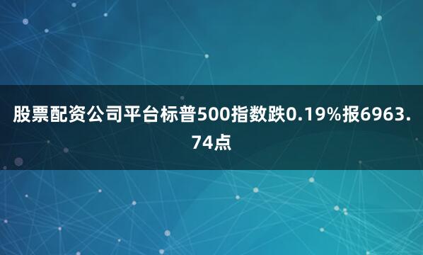 股票配资公司平台标普500指数跌0.19%报6963.74点