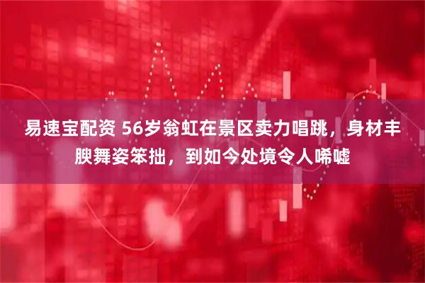 易速宝配资 56岁翁虹在景区卖力唱跳，身材丰腴舞姿笨拙，到如今处境令人唏嘘