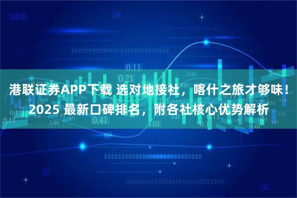 港联证券APP下载 选对地接社，喀什之旅才够味！2025 最新口碑排名，附各社核心优势解析