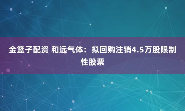金篮子配资 和远气体：拟回购注销4.5万股限制性股票
