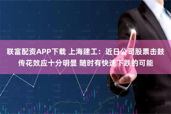 联富配资APP下载 上海建工：近日公司股票击鼓传花效应十分明显 随时有快速下跌的可能