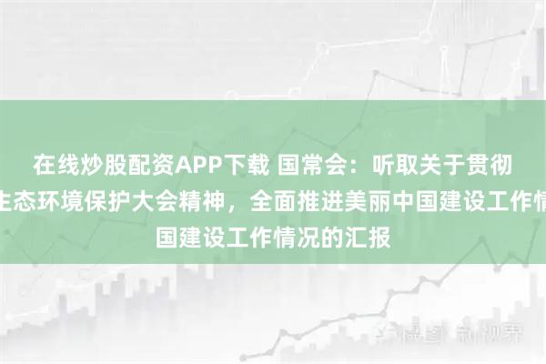 在线炒股配资APP下载 国常会：听取关于贯彻落实全国生态环境保护大会精神，全面推进美丽中国建设工作情况的汇报