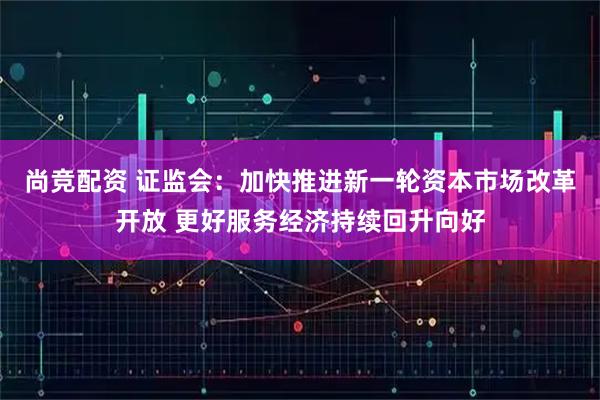 尚竞配资 证监会：加快推进新一轮资本市场改革开放 更好服务经济持续回升向好