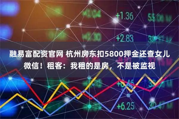 融易富配资官网 杭州房东扣5800押金还查女儿微信！租客：我租的是房，不是被监视