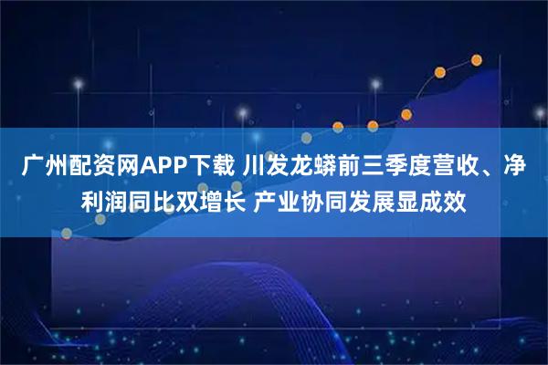 广州配资网APP下载 川发龙蟒前三季度营收、净利润同比双增长 产业协同发展显成效