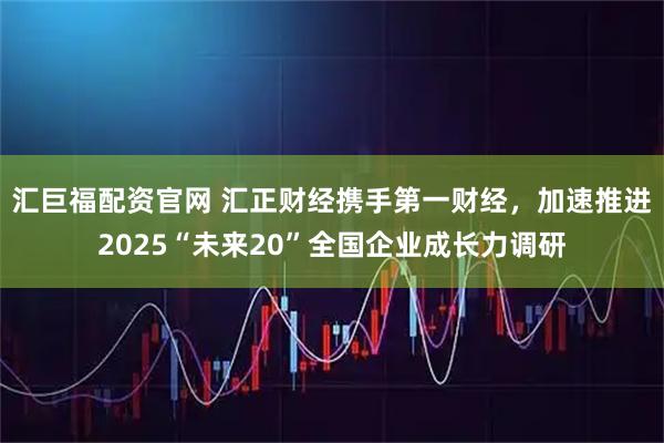 汇巨福配资官网 汇正财经携手第一财经，加速推进2025“未来20”全国企业成长力调研