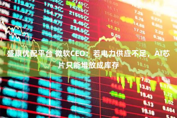 盛康优配平台 微软CEO：若电力供应不足，AI芯片只能堆放成库存