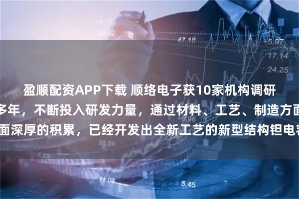 盈顺配资APP下载 顺络电子获10家机构调研：公司布局钽电容领域多年，不断投入研发力量，通过材料、工艺、制造方面深厚的积累，已经开发出全新工艺的新型结构钽电容系列产品（附调研问答）