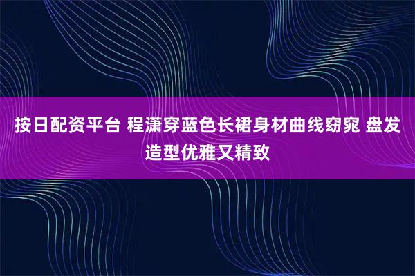 按日配资平台 程潇穿蓝色长裙身材曲线窈窕 盘发造型优雅又精致