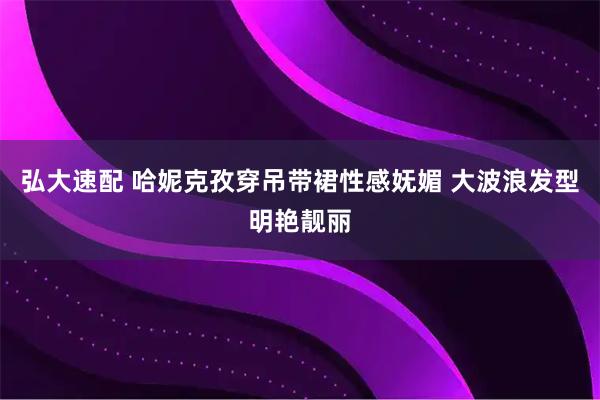 弘大速配 哈妮克孜穿吊带裙性感妩媚 大波浪发型明艳靓丽