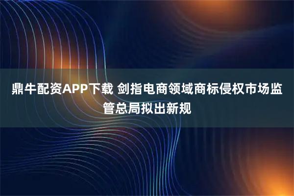 鼎牛配资APP下载 剑指电商领域商标侵权市场监管总局拟出新规