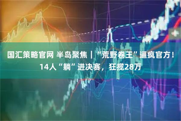 国汇策略官网 半岛聚焦｜“荒野卷王”逼疯官方！14人“躺”进决赛，狂揽28万