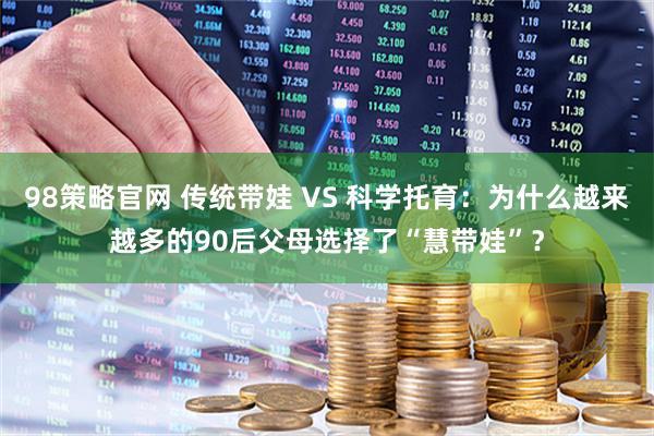 98策略官网 传统带娃 VS 科学托育：为什么越来越多的90后父母选择了“慧带娃”？