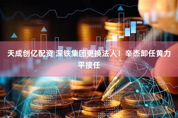 天成创亿配资 深铁集团更换法人！辛杰卸任黄力平接任