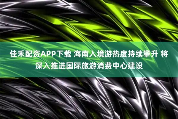 佳禾配资APP下载 海南入境游热度持续攀升 将深入推进国际旅游消费中心建设