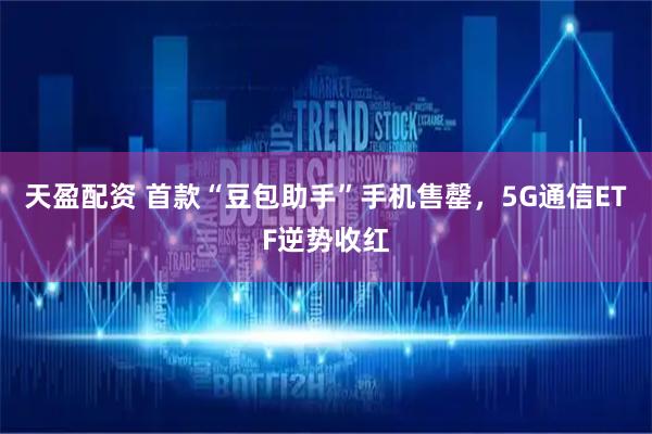 天盈配资 首款“豆包助手”手机售罄，5G通信ETF逆势收红