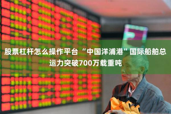 股票杠杆怎么操作平台 “中国洋浦港”国际船舶总运力突破700万载重吨