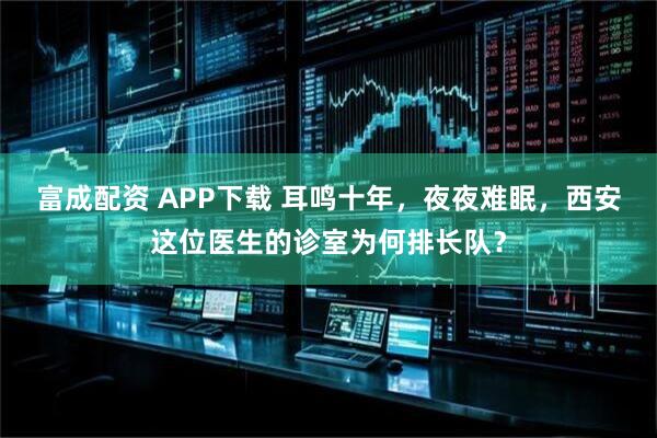 富成配资 APP下载 耳鸣十年，夜夜难眠，西安这位医生的诊室为何排长队？