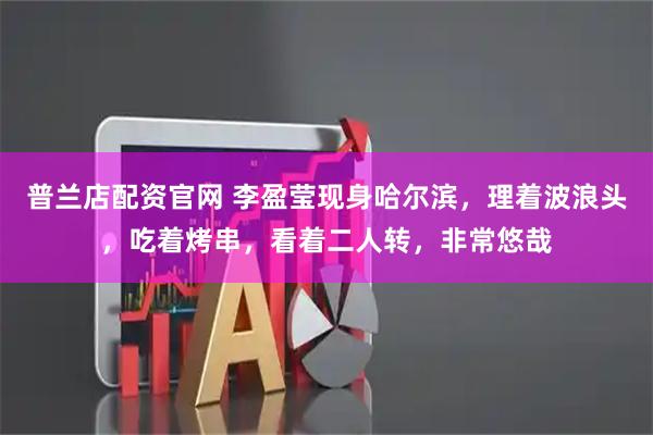 普兰店配资官网 李盈莹现身哈尔滨，理着波浪头，吃着烤串，看着二人转，非常悠哉