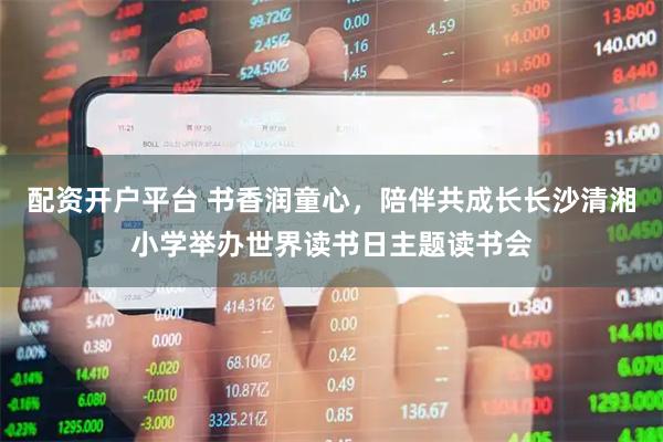 配资开户平台 书香润童心，陪伴共成长长沙清湘小学举办世界读书日主题读书会