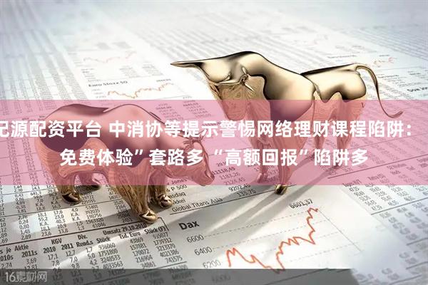纪源配资平台 中消协等提示警惕网络理财课程陷阱：“免费体验”套路多 “高额回报”陷阱多