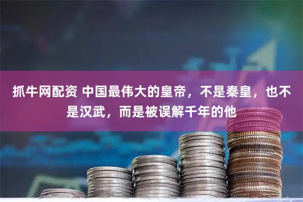 抓牛网配资 中国最伟大的皇帝，不是秦皇，也不是汉武，而是被误解千年的他