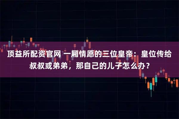 顶益所配资官网 一厢情愿的三位皇帝：皇位传给叔叔或弟弟，那自己的儿子怎么办？