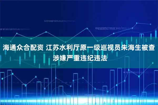 海通众合配资 江苏水利厅原一级巡视员朱海生被查 涉嫌严重违纪违法
