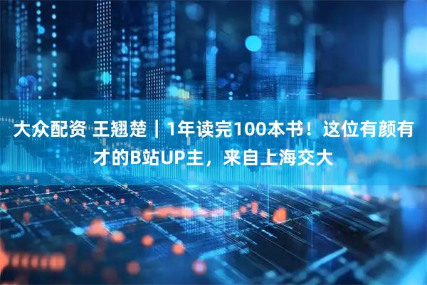大众配资 王翘楚｜1年读完100本书！这位有颜有才的B站UP主，来自上海交大
